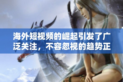 海外短视频的崛起引发了广泛关注，不容忽视的趋势正在改变我们的视野