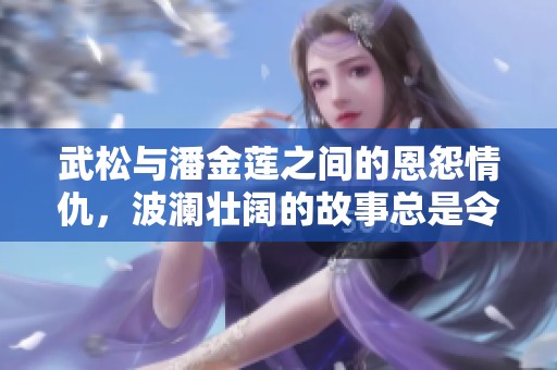 武松与潘金莲之间的恩怨情仇，波澜壮阔的故事总是令人回味无穷