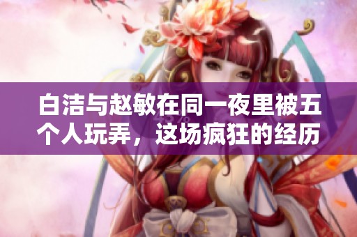 白洁与赵敏在同一夜里被五个人玩弄，这场疯狂的经历令人难以置信