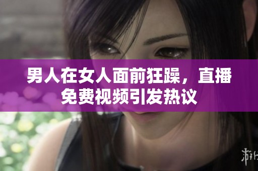 男人在女人面前狂躁，直播免费视频引发热议