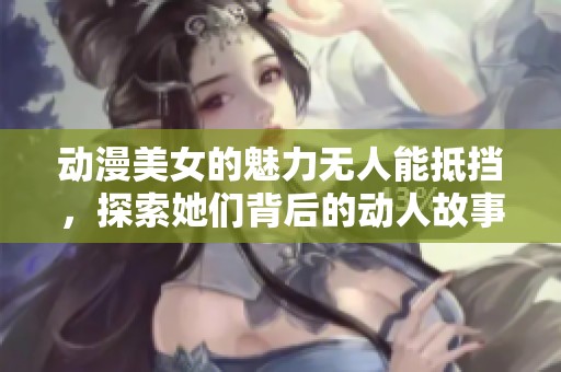 动漫美女的魅力无人能抵挡，探索她们背后的动人故事
