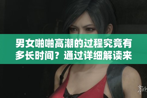 男女啪啪高潮的过程究竟有多长时间？通过详细解读来揭示这一问题。