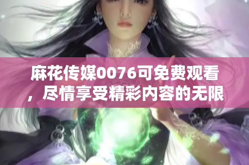 麻花传媒0076可免费观看，尽情享受精彩内容的无限魅力