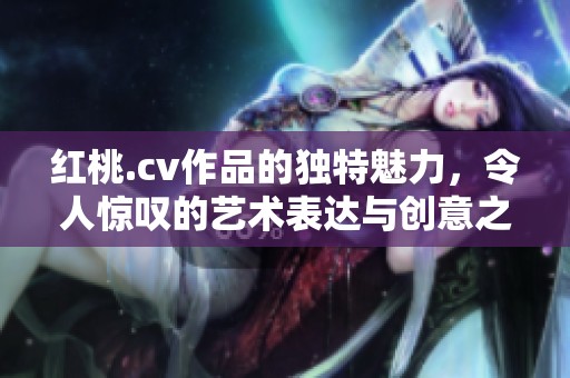 红桃.cv作品的独特魅力，令人惊叹的艺术表达与创意之旅