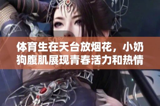 **生在天台放烟花，小奶狗腹肌展现青春活力和热情