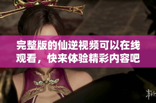 完整版的仙逆视频可以在线观看，快来体验精彩内容吧