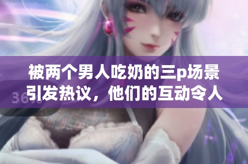 被两个男人吃奶的三p场景引发热议，他们的互动令人瞩目