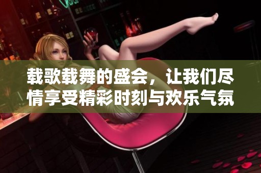 载歌载舞的盛会，让我们尽情享受精彩时刻与欢乐气氛