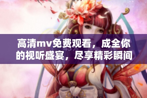 高清mv免费观看，成全你的视听盛宴，尽享精彩瞬间！