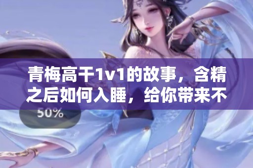 青梅高干1v1的故事，含精之后如何入睡，给你带来不一样的体验