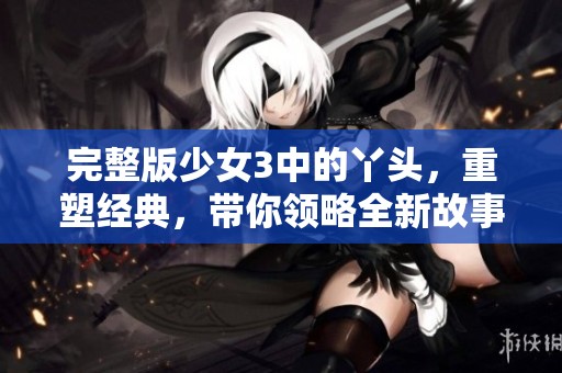 完整版少女3中的丫头，重塑经典，带你领略全新故事！