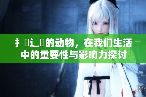 扌喿辶畐的动物，在我们生活中的重要性与影响力探讨