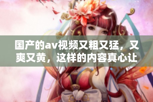 国产的**视频又粗又猛，又爽又黄，这样的内容真心让人欲罢不能