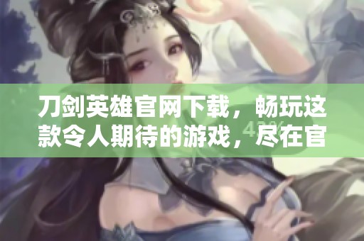 刀剑英雄官网下载，畅玩这款令人期待的游戏，尽在官网等你来体验