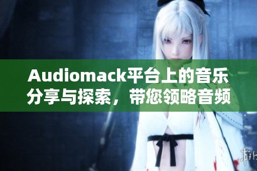 Audiomack平台上的音乐分享与探索，带您领略音频新时代的精彩体验