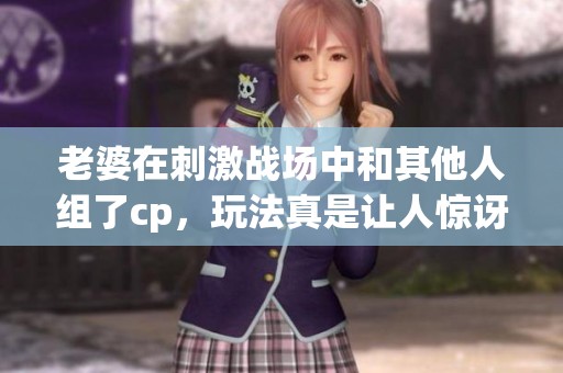 老婆在刺激战场中和其他人组了cp，玩法真是让人惊讶！