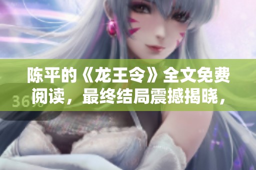陈平的《龙王令》全文免费阅读，最终结局震撼揭晓，精彩不容错过！