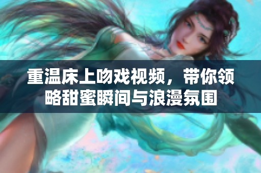 重温床上吻戏视频，带你领略甜蜜瞬间与浪漫氛围