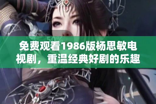 免费观看1986版杨思敏电视剧，重温经典好剧的乐趣与回忆