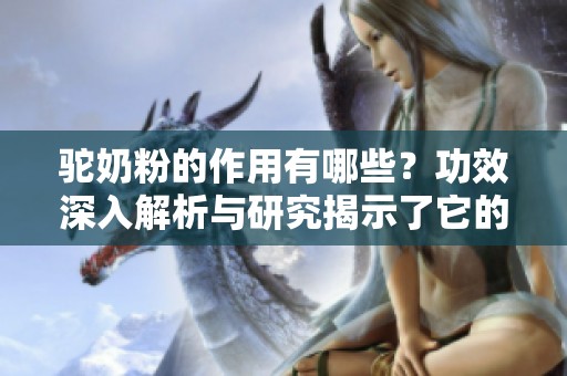 驼奶粉的作用有哪些？功效深入解析与研究揭示了它的多重好处