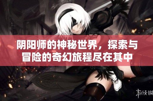 阴阳师的神秘世界，探索与冒险的奇幻旅程尽在其中