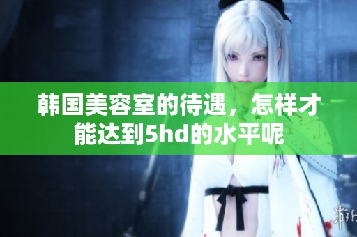 韩国美容室的待遇，怎样才能达到5hd的水平呢