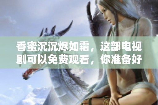 香蜜沉沉烬如霜，这部电视剧可以免费观看，你准备好了吗
