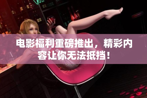 电影福利重磅推出，精彩内容让你无法抵挡！