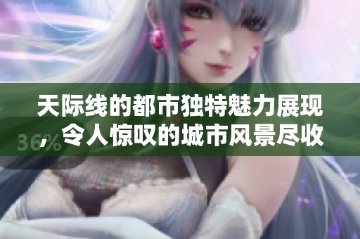 天际线的都市独特魅力展现，令人惊叹的城市风景尽收眼底