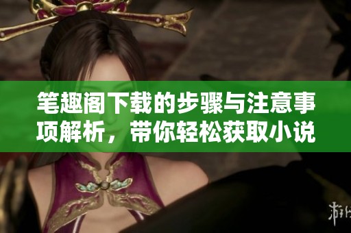 笔趣阁下载的步骤与注意事项解析，带你轻松获取小说乐趣