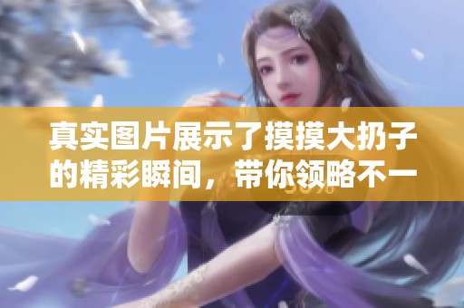 真实图片展示了摸摸大扔子的精彩瞬间，带你领略不一样的体验