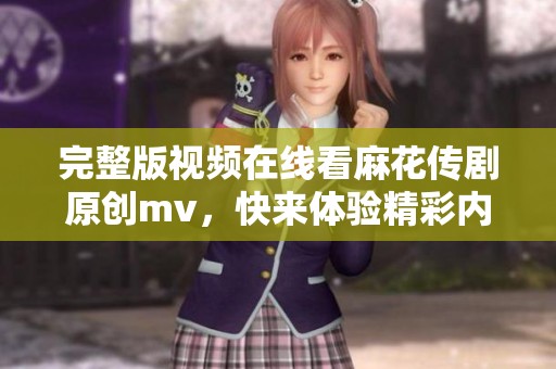 完整版视频在线看麻花传剧原创mv，快来体验精彩内容不容错过