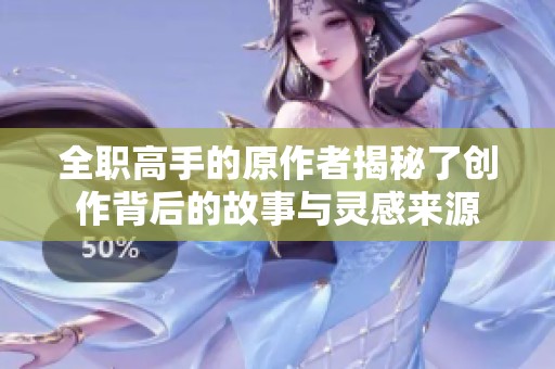 全职高手的原作者揭秘了创作背后的故事与灵感来源