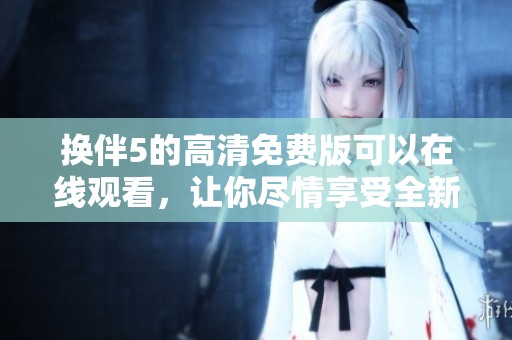 换伴5的高清免费版可以在线观看，让你尽情享受全新体验