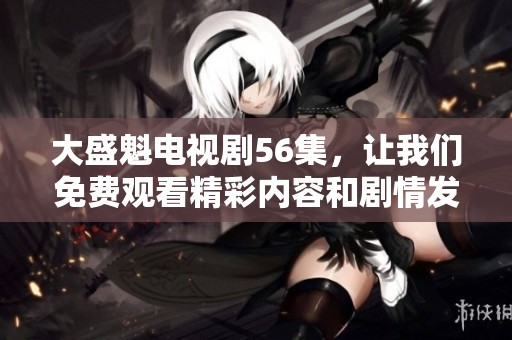 大盛魁电视剧56集，让我们免费观看精彩内容和剧情发展吧