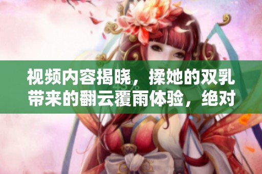视频内容揭晓，揉她的双乳带来的翻云覆雨体验，绝对让你惊叹不已