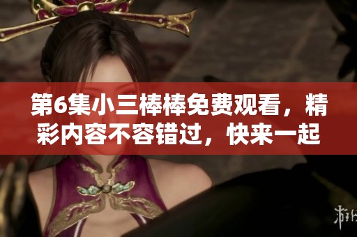 第6集小三棒棒免费观看，精彩内容不容错过，快来一起欣赏吧！
