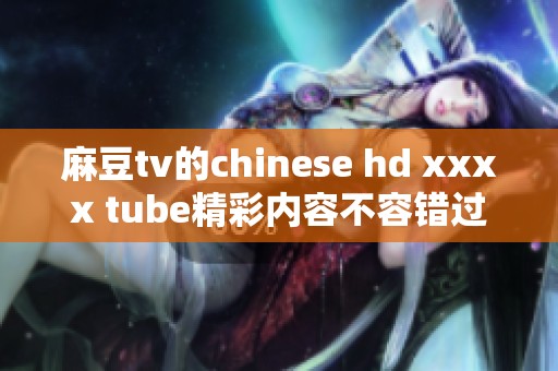 麻豆tv的chinese hd xxxx tube精彩内容不容错过，快来观看吧！