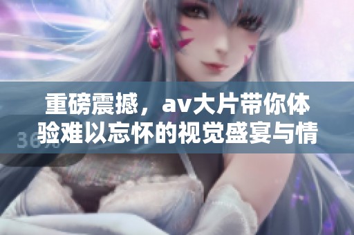 重磅震撼，**大片带你体验难以忘怀的视觉盛宴与情感共鸣