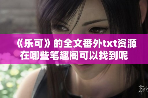 《乐可》的全文番外txt资源在哪些笔趣阁可以找到呢