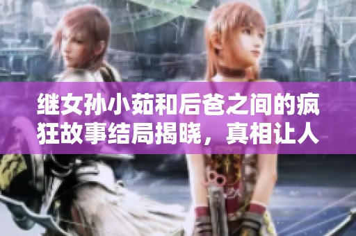 继女孙小茹和后爸之间的疯狂故事结局揭晓，真相让人意外又震惊