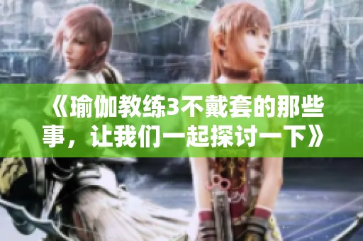 《瑜伽教练3不戴套的那些事，让我们一起探讨一下》