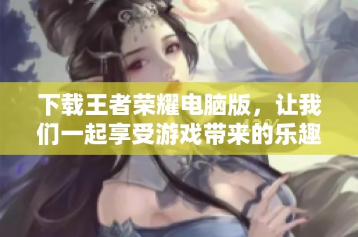 下载王者荣耀电脑版，让我们一起享受游戏带来的乐趣吧