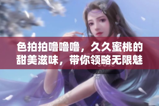 色拍拍噜噜噜，**蜜桃的甜美滋味，带你领略无限魅力