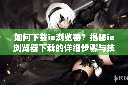 如何下载ie浏览器？揭秘ie浏览器下载的详细步骤与技巧