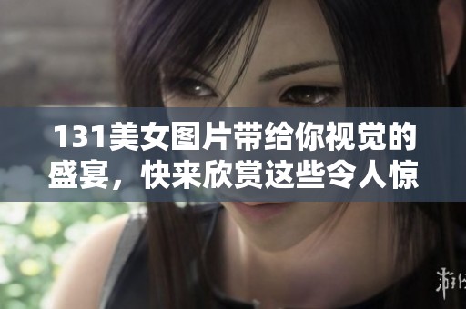 131美女图片带给你视觉的盛宴，快来欣赏这些令人惊艳的作品吧