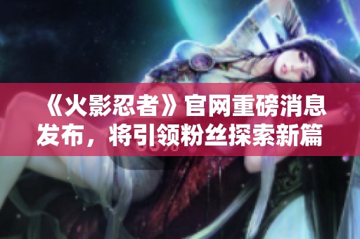 《火影忍者》官网重磅消息发布，将引领粉丝探索新篇章
