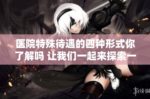 医院特殊待遇的四种形式你了解吗 让我们一起来探索一下吧