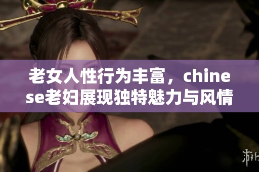 老女人性行为丰富，chinese老妇展现独特魅力与风情。