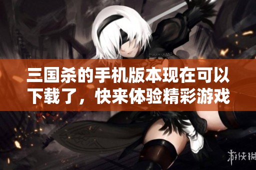 三国杀的手机版本现在可以下载了，快来体验精彩游戏吧